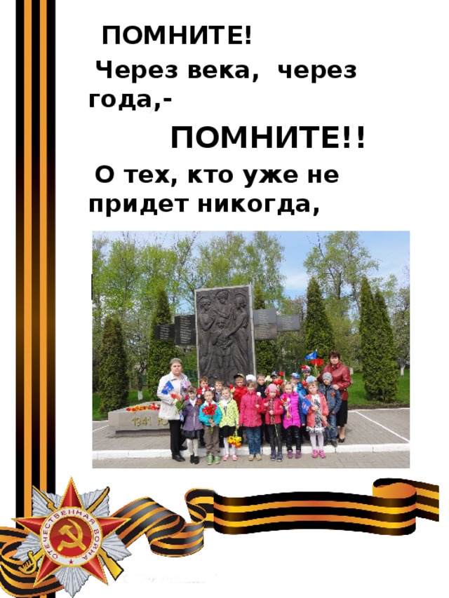  ПОМНИТЕ!  Через века, через года,-  ПОМНИТЕ!!  О тех, кто уже не придет никогда,  ПОМНИТЕ!!! 