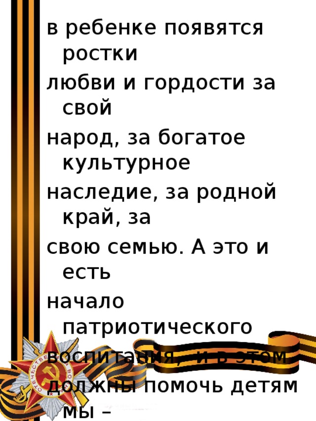в ребенке появятся ростки любви и гордости за свой народ, за богатое культурное наследие, за родной край, за свою семью. А это и есть начало патриотического воспитания, и в этом должны помочь детям мы – воспитатели и родители детей. 