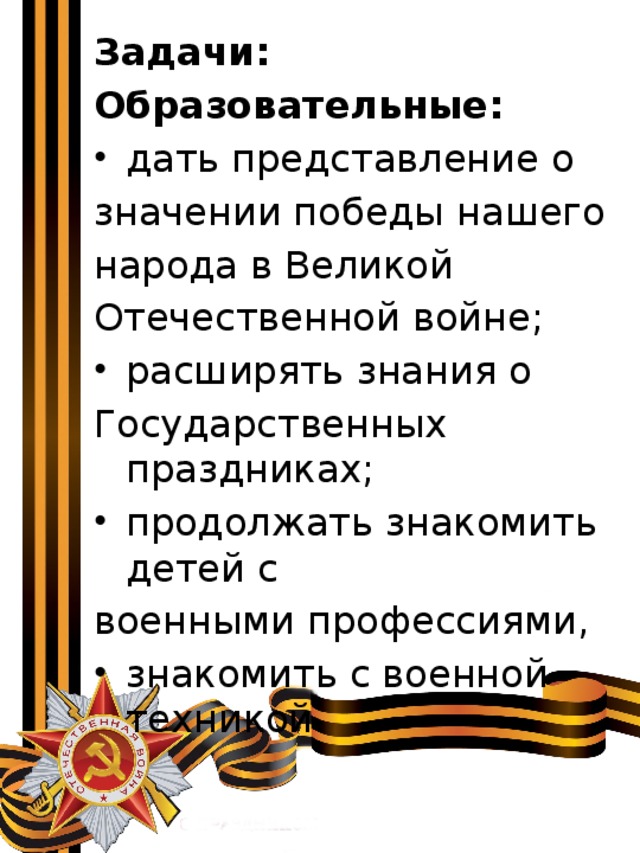 Задачи: Образовательные: дать представление о значении победы нашего народа в Великой Отечественной войне; расширять знания о Государственных праздниках; продолжать знакомить детей с военными профессиями, знакомить с военной техникой. 