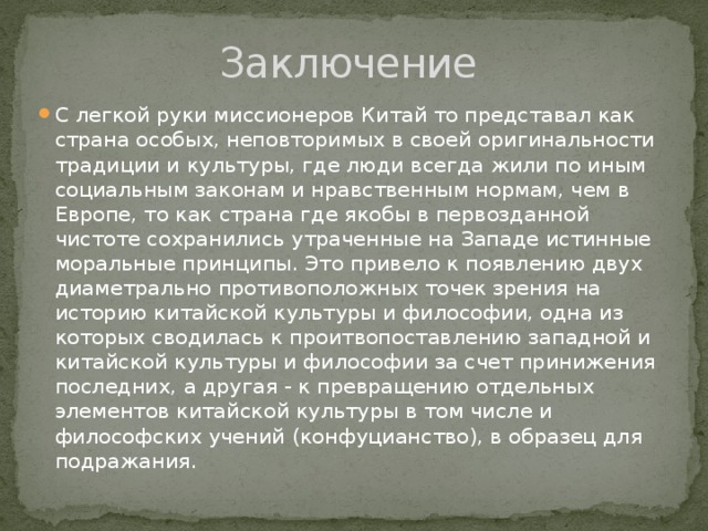 Заключение С легкой руки миссионеров Китай то представал как страна особых, неповторимых в своей оригинальности традиции и культуры, где люди всегда жили по иным социальным законам и нравственным нормам, чем в Европе, то как страна где якобы в первозданной чистоте сохранились утраченные на Западе истинные моральные принципы. Это привело к появлению двух диаметрально противоположных точек зрения на историю китайской культуры и философии, одна из которых сводилась к проитвопоставлению западной и китайской культуры и философии за счет принижения последних, а другая - к превращению отдельных элементов китайской культуры в том числе и философских учений (конфуцианство), в образец для подражания. 