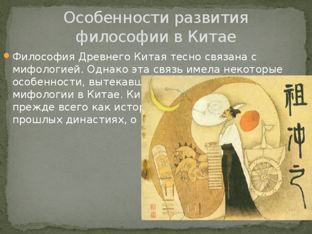 Особенности развития философии в Китае Философия Древнего Китая тесно связана с мифологией. Однако эта связь имела некоторые особенности, вытекавшие из специфики мифологии в Китае. Китайские мифы предстают прежде всего как исторические предания о прошлых династиях, о 