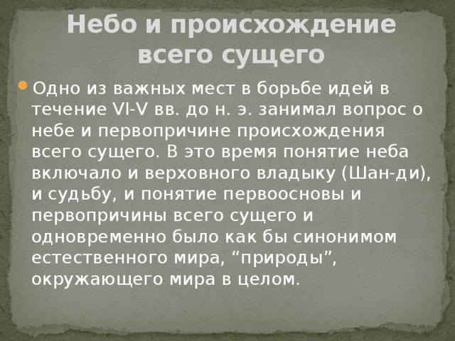 Небо и происхождение всего сущего Одно из важных мест в борьбе идей в течение VI-V вв. до н. э. занимал вопрос о небе и первопричине происхождения всего сущего. В это время понятие неба включало и верховного владыку (Шан-ди), и судьбу, и понятие первоосновы и первопричины всего сущего и одновременно было как бы синонимом естественного мира, “природы”, окружающего мира в целом. 
