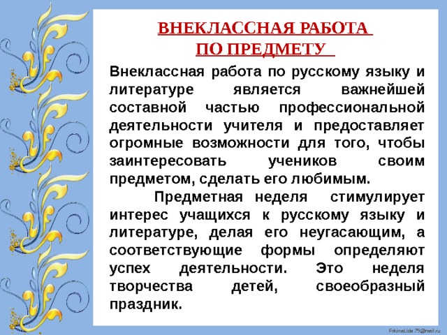 ВНЕКЛАССНАЯ РАБОТА ПО ПРЕДМЕТУ Внеклассная работа по русскому языку и литературе является важнейшей составной частью профессиональной деятельности учителя и предоставляет огромные возможности для того, чтобы заинтересовать учеников своим предметом, сделать его любимым.  Предметная неделя стимулирует интерес учащихся к русскому языку и литературе, делая его неугасающим, а соответствующие формы определяют успех деятельности. Это неделя творчества детей, своеобразный праздник. 
