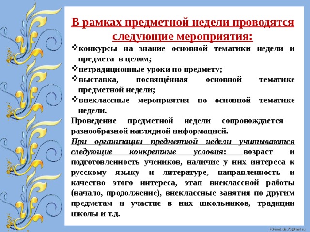 В рамках предметной недели проводятся следующие мероприятия: конкурсы на знание основной тематики недели и предмета в целом; нетрадиционные уроки по предмету; выставка, посвящённая основной тематике предметной недели; внеклассные мероприятия по основной тематике недели. Проведение предметной недели сопровождается разнообразной наглядной информацией. При организации предметной недели учитываются следующие конкретные условия : возраст и подготовленность учеников, наличие у них интереса к русскому языку и литературе, направленность и качество этого интереса, этап внеклассной работы (начало, продолжение), внеклассные занятия по другим предметам и участие в них школьников, традиции школы и т.д. 