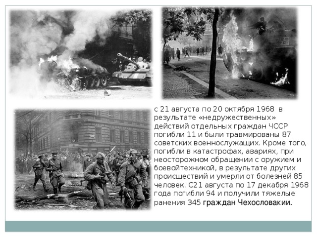 с 21 августа по 20 октября 1968 в результате «недружественных» действий отдельных граждан ЧССР погибли 11 и были травмированы 87 советских военнослужащих. Кроме того, погибли в катастрофах, авариях, при неосторожном обращении с оружием и боевойтехникой, в результате других происшествий и умерли от болезней 85 человек. С21 августа по 17 декабря 1968 года погибли 94 и получили тяжелые ранения 345 граждан Чехословакии. 