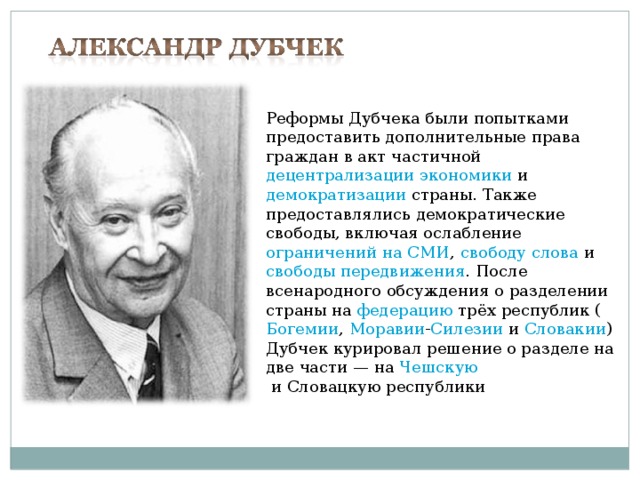 Реформы Дубчека были попытками предоставить дополнительные права граждан в акт частичной  децентрализации экономики  и  демократизации  страны. Также предоставлялись демократические свободы, включая ослабление  ограничений на СМИ ,  свободу слова  и  свободы передвижения . После всенародного обсуждения о разделении страны на  федерацию  трёх республик ( Богемии ,  Моравии - Силезии  и  Словакии ) Дубчек курировал решение о разделе на две части — на  Чешскую  и Словацкую республики 