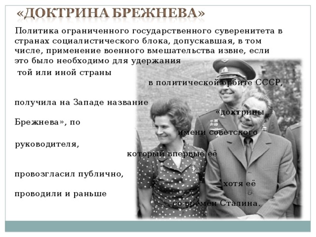 Политика ограниченного государственного суверенитета в странах социалистического блока, допускавшая, в том числе, применение военного вмешательства извне, если это было необходимо для удержания  той или иной страны в политической орбите СССР, получила на Западе название «доктрины Брежнева», по имени советского руководителя, который впервые её провозгласил публично, хотя её проводили и раньше со времён Сталина. 