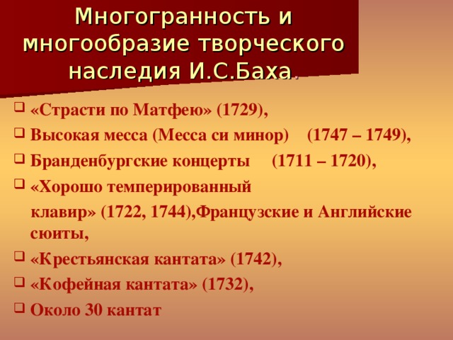 Многогранность и многообразие творческого наследия И.С.Баха . «Страсти по Матфею» (1729), Высокая месса (Месса си минор) (1747 – 1749), Бранденбургские концерты (1711 – 1720), «Хорошо темперированный  клавир» (1722, 1744),Французские и Английские сюиты, «Крестьянская кантата» (1742), «Кофейная кантата» (1732), Около 30 кантат 