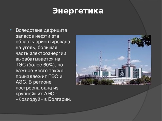  Энергетика   Вследствие дефицита запасов нефти эта область ориентирована на уголь, большая часть электроэнергии вырабатывается на ТЭС (более 60%), но важное место также принадлежит ГЭС и АЭС. В регионе построена одна из крупнейших АЭС - «Козлодуй» в Болгарии. 