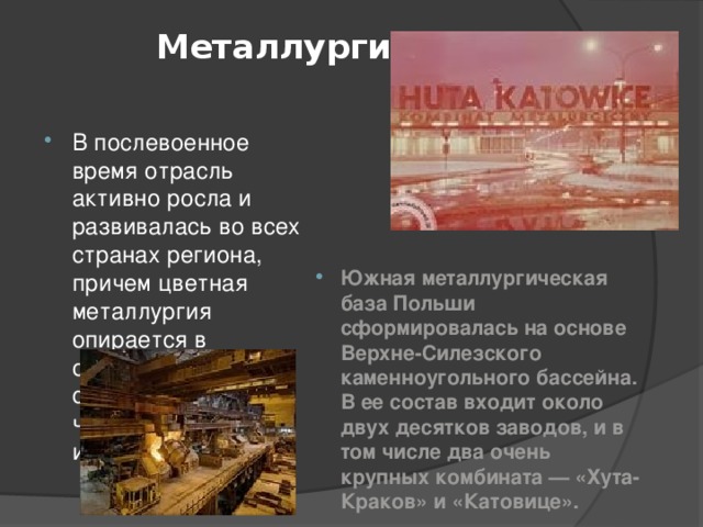  Металлургия   В послевоенное время отрасль активно росла и развивалась во всех странах региона, причем цветная металлургия опирается в основном на собственное сырье, черная - на импортное. Южная металлургическая база Польши сформировалась на основе Верхне-Силезского каменноугольного бассейна. В ее состав входит около двух десятков заводов, и в том числе два очень крупных комбината — «Хута-Краков» и «Катовице».  