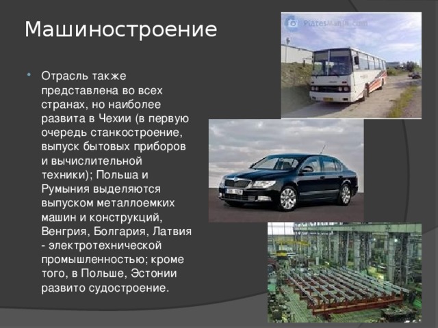 Машиностроение   Отрасль также представлена во всех странах, но наиболее развита в Чехии (в первую очередь станкостроение, выпуск бытовых приборов и вычислительной техники); Польша и Румыния выделяются выпуском металлоемких машин и конструкций, Венгрия, Болгария, Латвия - электротехнической промышленностью; кроме того, в Польше, Эстонии развито судостроение. 