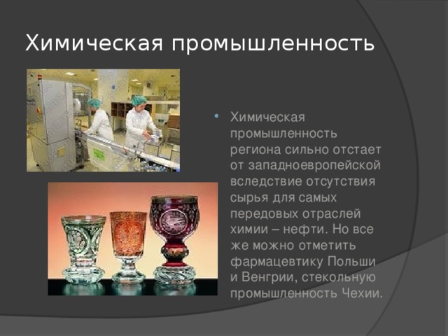 Химическая промышленность Химическая промышленность региона сильно отстает от западноевропейской вследствие отсутствия сырья для самых передовых отраслей химии – нефти. Но все же можно отметить фармацевтику Польши и Венгрии, стекольную промышленность Чехии. 