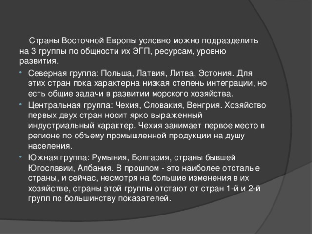  Страны Восточной Европы условно можно подразделить на 3 группы по общности их ЭГП, ресурсам, уровню развития. Северная группа: Польша, Латвия, Литва, Эстония. Для этих стран пока характерна низкая степень интеграции, но есть общие задачи в развитии морского хозяйства. Центральная группа: Чехия, Словакия, Венгрия. Хозяйство первых двух стран носит ярко выраженный индустриальный характер. Чехия занимает первое место в регионе по объему промышленной продукции на душу населения. Южная группа: Румыния, Болгария, страны бывшей Югославии, Албания. В прошлом - это наиболее отсталые страны, и сейчас, несмотря на большие изменения в их хозяйстве, страны этой группы отстают от стран 1-й и 2-й групп по большинству показателей. 