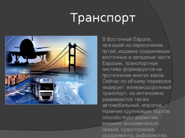  Транспорт В Восточной Европе, лежащей на пересечении путей, издавна соединявших восточные и западные части Евразии, транспортная система формируется на протяжении многих веков. Сейчас по объему перевозок лидирует железнодорожный транспорт, но интенсивно развиваются также автомобильный, морской. Наличие крупнейших портов способствует развитию внешних экономических связей, судостроения, судоремонта, рыболовства. 