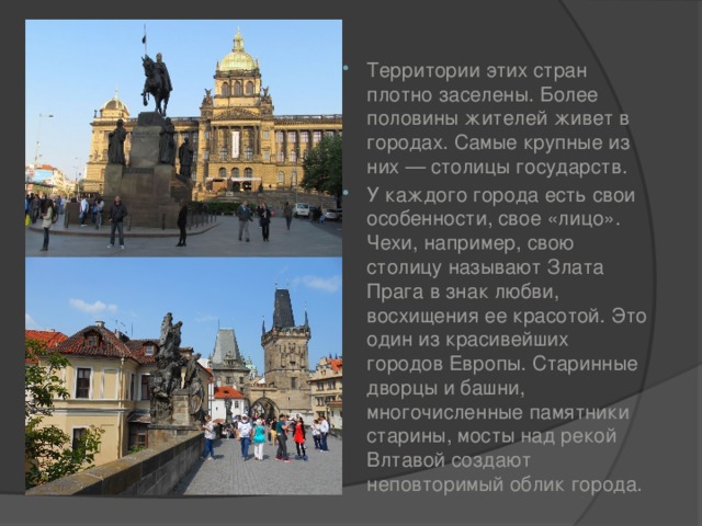 Территории этих стран плотно заселены. Более половины жителей живет в городах. Самые крупные из них — столицы государств. У каждого города есть свои особенности, свое «лицо». Чехи, например, свою столицу называют Злата Прага в знак любви, восхищения ее красотой. Это один из красивейших городов Европы. Старинные дворцы и башни, многочисленные памятники старины, мосты над рекой Влтавой создают неповторимый облик города. 