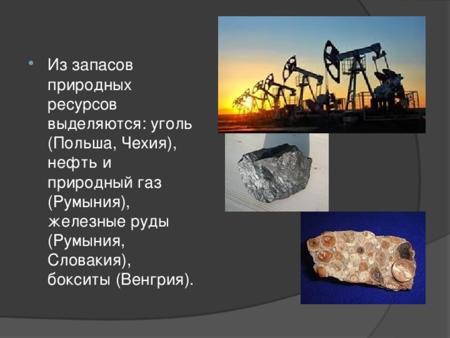 Из запасов природных ресурсов выделяются: уголь (Польша, Чехия), нефть и природный газ (Румыния), железные руды (Румыния, Словакия), бокситы (Венгрия). 