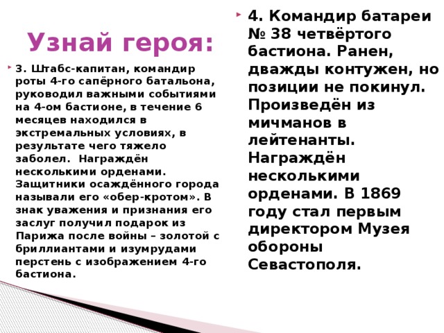 Узнай героя: 3. Штабс-капитан, командир роты 4-го сапёрного батальона, руководил важными событиями на 4-ом бастионе, в течение 6 месяцев находился в экстремальных условиях, в результате чего тяжело заболел. Награждён несколькими орденами. Защитники осаждённого города называли его «обер-кротом». В знак уважения и признания его заслуг получил подарок из Парижа после войны – золотой с бриллиантами и изумрудами перстень с изображением 4-го бастиона.  4. Командир батареи № 38 четвёртого бастиона. Ранен, дважды контужен, но позиции не покинул. Произведён из мичманов в лейтенанты. Награждён несколькими орденами. В 1869 году стал первым директором Музея обороны Севастополя.  