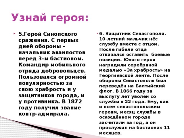 Узнай героя: 5.Герой Синопского сражения. С первых дней обороны – начальник аванпостов перед 3-м бастионом. Командир мобильного отряда добровольцев. Пользовался огромной популярностью за свою храбрость и у защитников города, и у противника. В 1872 году получил звание контр-адмирала. 6. Защитник Севастополя. 10-летний мальчик нёс службу вместе с отцом. После гибели отца отказался оставить боевые позиции. Юного героя наградили серебряной медалью «За храбрость» на Георгиевской ленте. После обороны Севастополя был переведён на Балтийский флот. В 1866 году за выслугу лет уволен со службы в 22 года. Ему, как и всем севастопольским героям, месяц службы в осаждённом городе засчитали за год, а он прослужил на бастионах 11 месяцев.  