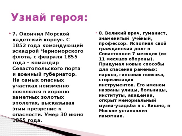 Узнай героя: 8. Великий врач, гуманист, знаменитый учёный, профессор. Исполнял свой гражданский долг в Севастополе 7 месяцев (из 11 месяцев обороны). Придумал новые способы для спасения раненых: наркоз, гипсовая повязка, стерилизация инструментов. Его именем названы улицы, больницы, институты, академии, открыт мемориальный музей-усадьба в с. Вишня, в Москве установлен памятник.  7. Окончил Морской кадетский корпус. С 1852 года командующий эскадрой Черноморского флота, с февраля 1855 года – командир Севастопольского порта и военный губернатор. На самых опасных участках неизменно появлялся в хорошо заметных золотых эполетах, высказывая этим презрение к опасности. Умер 30 июня 1855 года.  