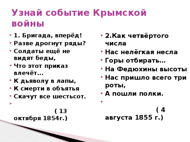 Узнай событие Крымской войны 1. Бригада, вперёд! Разве дрогнут ряды? Солдаты ещё не видят беды, Что этот приказ влечёт... К дьяволу в лапы, К смерти в объятья Скачут все шестьсот.  ( 13 октября 1854г.) 2.Как четвёртого числа Нас нелёгкая несла Горы отбирать… На Федюхины высоты Нас пришло всего три роты, А пошли полки.  ( 4 августа 1855 г.)   