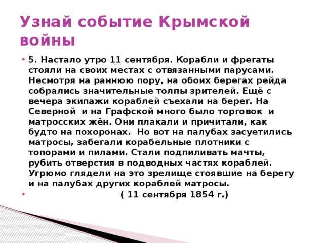 Узнай событие Крымской войны 5. Настало утро 11 сентября. Корабли и фрегаты стояли на своих местах с отвязанными парусами. Несмотря на раннюю пору, на обоих берегах рейда собрались значительные толпы зрителей. Ещё с вечера экипажи кораблей съехали на берег. На Северной и на Графской много было торговок и матросских жён. Они плакали и причитали, как будто на похоронах. Но вот на палубах засуетились матросы, забегали корабельные плотники с топорами и пилами. Стали подпиливать мачты, рубить отверстия в подводных частях кораблей. Угрюмо глядели на это зрелище стоявшие на берегу и на палубах других кораблей матросы.  ( 11 сентября 1854 г.)  