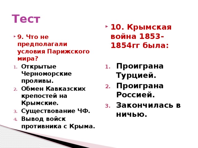 Тест 9. Что не предполагали условия Парижского мира? 10. Крымская война 1853-1854гг была: Открытые Черноморские проливы. Обмен Кавказских крепостей на Крымские. Существование ЧФ. Вывод войск противника с Крыма.   Проиграна Турцией. Проиграна Россией. Закончилась в ничью.  