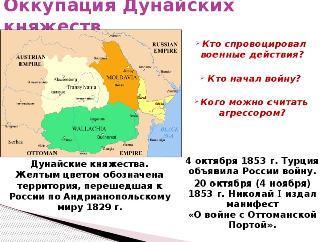 Оккупация Дунайских княжеств  Кто спровоцировал военные действия?  Кто начал войну?  Кого можно считать агрессором? 4 октября 1853 г. Турция объявила России войну. 20 октября (4 ноября) 1853 г. Николай I издал манифест  «О войне с Оттоманской Портой».  Дунайские княжества. Желтым цветом обозначена территория, перешедшая к России по Андрианопольскому миру 1829 г. 