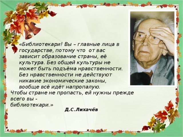 «Библиотекари! Вы – главные лица в государстве, потому что от вас зависит образование страны, её культура. Без общей культуры не может быть подъёма нравственности. Без нравственности не действуют никакие экономические законы, вообще всё идёт напропалую. Чтобы стране не пропасть, ей нужны прежде всего вы - библиотекари.» Д.С.Лихачёв 
