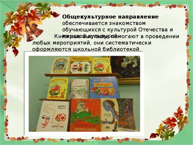 Общекультурное направление обеспечивается знакомством обучающихся с культурой Отечества и мировой культурой.  Книжные выставки помогают в проведении любых мероприятий, они систематически оформляются школьной библиотекой. 