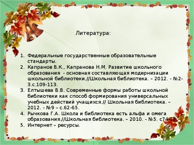 Литература: Федеральные государственные образовательные стандарты. Капранов В.К., Капранова Н.М. Развитие школьного образования - основная составляющая модернизации школьной библиотеки.//Школьная библиотека. – 2012. - №2-3.с.109-113. Елтышева В.В. Современные формы работы школьной библиотеки как способ формирования универсальных учебных действий учащихся.// Школьная библиотека. – 2012. - №9 – с.62-65. Рычкова Г.А. Школа и библиотека есть альфа и омега образования.//Школьная библиотека. – 2010. - №5. с74-77. Интернет – ресурсы. 