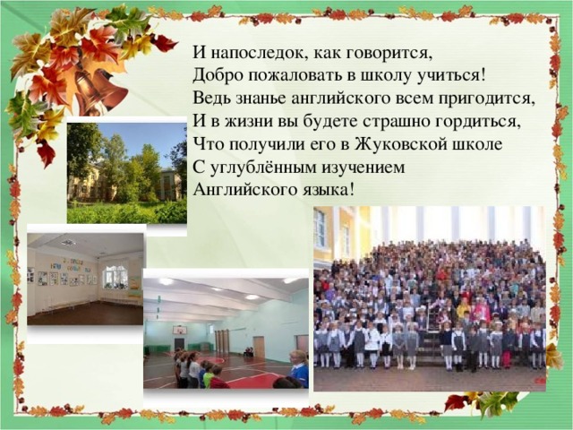И напоследок, как говорится, Добро пожаловать в школу учиться! Ведь знанье английского всем пригодится, И в жизни вы будете страшно гордиться, Что получили его в Жуковской школе С углублённым изучением Английского языка! 