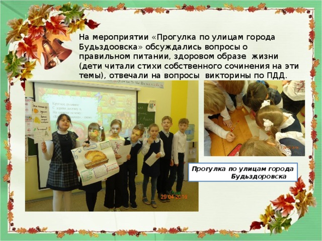 На мероприятии «Прогулка по улицам города Будьздоовска» обсуждались вопросы о правильном питании, здоровом образе жизни (дети читали стихи собственного сочинения на эти темы), отвечали на вопросы викторины по ПДД. Прогулка по улицам города  Будьздоровска 