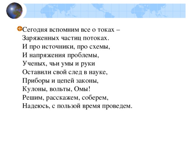 Сегодня вспомним все о токах –  Заряженных частиц потоках.  И про источники, про схемы,  И напряжения проблемы,  Ученых, чьи умы и руки  Оставили свой след в науке,  Приборы и цепей законы,  Кулоны, вольты, Омы!  Решим, расскажем, соберем,  Надеюсь, с пользой время проведем.  