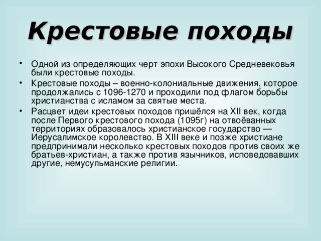 Крестовые походы Одной из определяющих черт эпохи Высокого Средневековья были крестовые походы. Крестовые походы – военно-колониальные движения, которое продолжались с 1096-1270 и проходили под флагом борьбы христианства с исламом за святые места. Расцвет идеи крестовых походов пришёлся на XI I век, когда после Первого крестового похода (1095г) на отвоёванных территориях образовалось христианское государство — Иерусалимское королевство. В XIII веке и позже христиане предпринимали несколько крестовых походов против своих же братьев-христиан, а также против язычников, исповедовавших другие, немусульманские религии. 