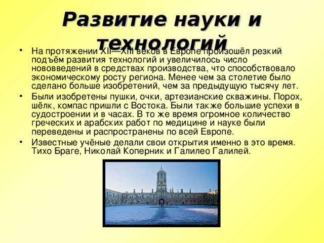 Развитие науки и технологий На протяжении XII—XIII веков в Европе произошёл резкий подъём развития технологий и увеличилось число нововведений в средствах производства, что способствовало экономическому росту региона. Менее чем за столетие было сделано больше изобретений, чем за предыдущую тысячу лет. Были изобретены пушки, очки, артезианские скважины. Порох, шёлк, компас пришли с Востока. Были также большие успехи в судостроении и в часах. В то же время огромное количество греческих и арабских работ по медицине и науке были переведены и распространены по всей Европе. Известные учёные делали свои открытия именно в это время. Тихо Браге, Николай Коперник и Галилео Галилей. 