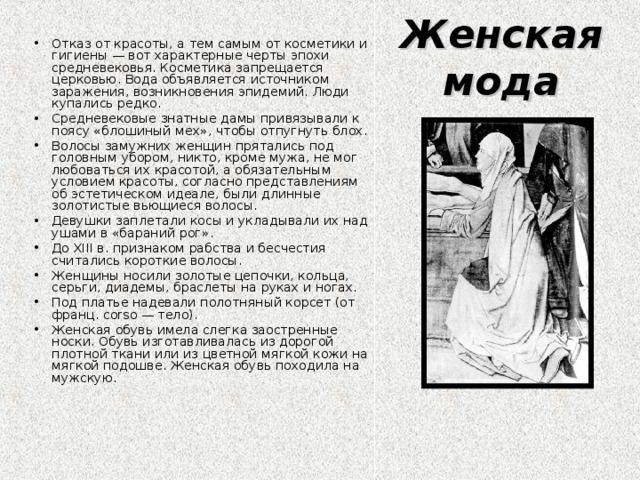 Женская мода Отказ от красоты, а тем самым от косметики и гигиены — вот характерные черты эпохи средневековья. Косметика запрещается церковью. Вода объявляется источником заражения, возникновения эпидемий. Люди купались редко. Средневековые знатные дамы привязывали к поясу «блошиный мех», чтобы отпугнуть блох. Волосы замужних женщин прятались под головным убором, никто, кроме мужа, не мог любоваться их красотой, а обязательным условием красоты, согласно представлениям об эстетическом идеале, были длинные золотистые вьющиеся волосы. Девушки заплетали косы и укладывали их над ушами в «бараний рог». До XIII в. признаком рабства и бесчестия считались короткие волосы. Женщины носили золотые цепочки, кольца, серьги, диадемы, браслеты на руках и ногах. Под платье надевали полотняный корсет (от франц. corso — тело). Женская обувь имела слегка заостренные носки. Обувь изготавливалась из дорогой плотной ткани или из цветной мягкой кожи на мягкой подошве. Женская обувь походила на мужскую. 