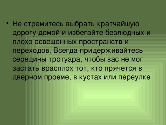 Не стремитесь выбрать кратчайшую дорогу домой и избегайте безлюдных и плохо освещенных пространств и переходов, Всегда придерживайтесь середины тротуара, чтобы вас не мог застать врасплох тот, кто прячется в дверном проеме, в кустах или переулке 