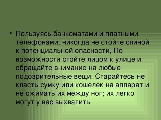 Пользуясь банкоматами и платными телефонами, никогда не стойте спиной к потенциальной опасности, По возможности стойте лицом к улице и обращайте внимание на любые подозрительные вещи. Старайтесь не класть сумку или кошелек на аппарат и не сжимать их между ног; их легко могут у вас выхватить 