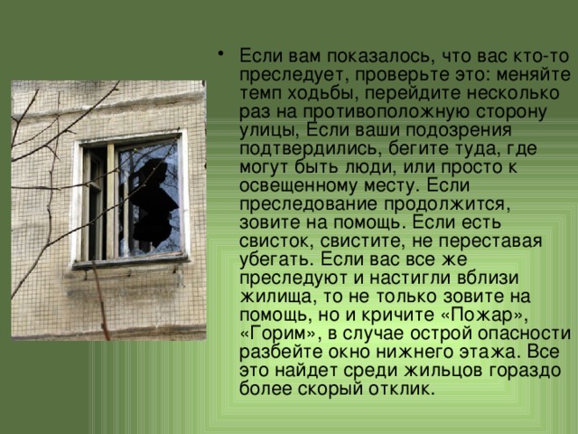 Если вам показалось, что вас кто-то преследует, проверьте это: меняйте темп ходьбы, перейдите несколько раз на противоположную сторону улицы, Если ваши подозрения подтвердились, бегите туда, где могут быть люди, или просто к освещенному месту. Если преследование продолжится, зовите на помощь. Если есть свисток, свистите, не переставая убегать. Если вас все же преследуют и настигли вблизи жилища, то не только зовите на помощь, но и кричите «Пожар», «Горим», в случае острой опасности разбейте окно нижнего этажа. Все это найдет среди жильцов гораздо более скорый отклик. 