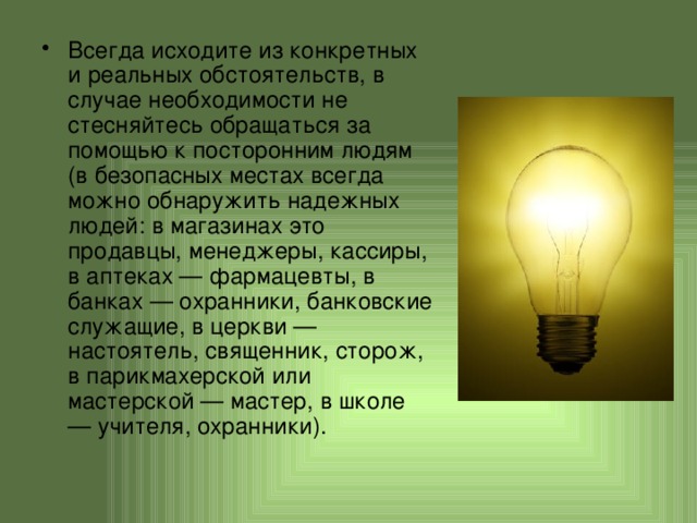 Всегда исходите из конкретных и реальных обстоятельств, в случае необходимости не стесняйтесь обращаться за помощью к посторонним людям (в безопасных местах всегда можно обнаружить надежных людей: в магазинах это продавцы, менеджеры, кассиры, в аптеках — фармацевты, в банках — охранники, банковские служащие, в церкви — настоятель, священник, сторож, в парикмахерской или мастерской — мастер, в школе — учителя, охранники). 