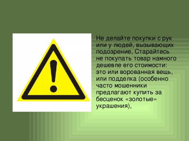 Не делайте покупки с рук или у людей, вызывающих подозрение, Старайтесь не покупать товар намного дешевле его стоимости: это или ворованная вещь, или подделка (особенно часто мошенники предлагают купить за бесценок «золотые» украшения), 