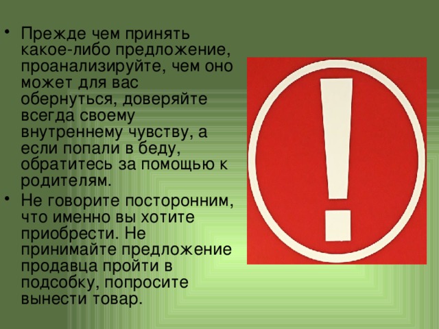 Прежде чем принять какое-либо предложение, проанализируйте, чем оно может для вас обернуться, доверяйте всегда своему внутреннему чувству, а если попали в беду, обратитесь за помощью к родителям. Не говорите посторонним, что именно вы хотите приобрести. Не принимайте предложение продавца пройти в подсобку, попросите вынести товар. 