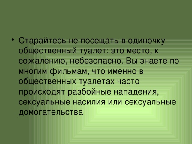 Старайтесь не посещать в одиночку общественный туалет: это место, к сожалению, небезопасно. Вы знаете по многим фильмам, что именно в общественных туалетах часто происходят разбойные нападения, сексуальные насилия или сексуальные домогательства 