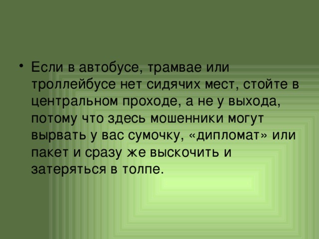 Если в автобусе, трамвае или троллейбусе нет сидячих мест, стойте в центральном проходе, а не у выхода, потому что здесь мошенники могут вырвать у вас сумочку, «дипломат» или пакет и сразу же выскочить и затеряться в толпе. 