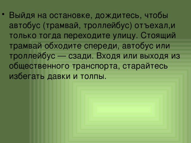 Выйдя на остановке, дождитесь, чтобы автобус (трамвай, троллейбус) отъехал,и только тогда переходите улицу. Стоящий трамвай обходите спереди, автобус или троллейбус — сзади. Входя или выходя из общественного транспорта, старайтесь избегать давки и толпы. 