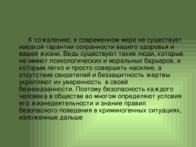  К сожалению, в современном мире не существует никакой гарантии сохранности вашего здоровья и вашей жизни. Ведь существуют такие люди, которые не имеют психологических и моральных барьеров, и которым легко и просто совершить насилие, а отсутствие свидетелей и беззащитность жертвы укрепляют их уверенность в своей безнаказанности. Поэтому безопасность каждого человека в обществе во многом определяют условия его жизнедеятельности и знание правил безопасного поведения в криминогенных ситуациях, изложенные дальше 