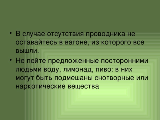 В случае отсутствия проводника не оставайтесь в вагоне, из которого все вышли. Не пейте предложенные посторонними людьми воду, лимонад, пиво: в них могут быть подмешаны снотворные или наркотические вещества 