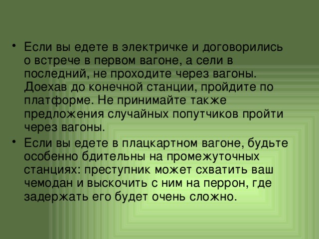 Если вы едете в электричке и договорились о встрече в первом вагоне, а сели в последний, не проходите через вагоны. Доехав до конечной станции, пройдите по платформе. Не принимайте также предложения случайных попутчиков пройти через вагоны. Если вы едете в плацкартном вагоне, будьте особенно бдительны на промежуточных станциях: преступник может схватить ваш чемодан и выскочить с ним на перрон, где задержать его будет очень сложно. 