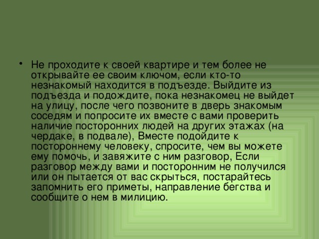 Не проходите к своей квартире и тем более не открывайте ее своим ключом, если кто-то незнакомый находится в подъезде. Выйдите из подъезда и подождите, пока незнакомец не выйдет на улицу, после чего позвоните в дверь знакомым соседям и попросите их вместе с вами проверить наличие посторонних людей на других этажах (на чердаке, в подвале), Вместе подойдите к постороннему человеку, спросите, чем вы можете ему помочь, и завяжите с ним разговор, Если разговор между вами и посторонним не получился или он пытается от вас скрыться, постарайтесь запомнить его приметы, направление бегства и сообщите о нем в милицию. 