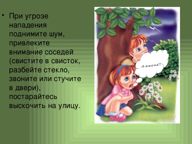 При угрозе нападения поднимите шум, привлеките внимание соседей (свистите в свисток, разбейте стекло, звоните или стучите в двери), постарайтесь выскочить на улицу. 